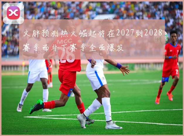 文胖预测热火崛起将在2027到2028赛季而非下赛季全面爆发
