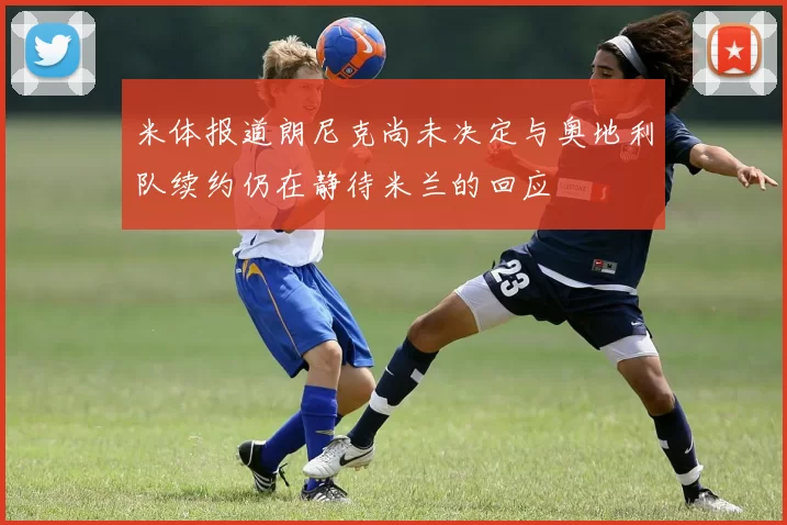 米体报道朗尼克尚未决定与奥地利队续约仍在静待米兰的回应