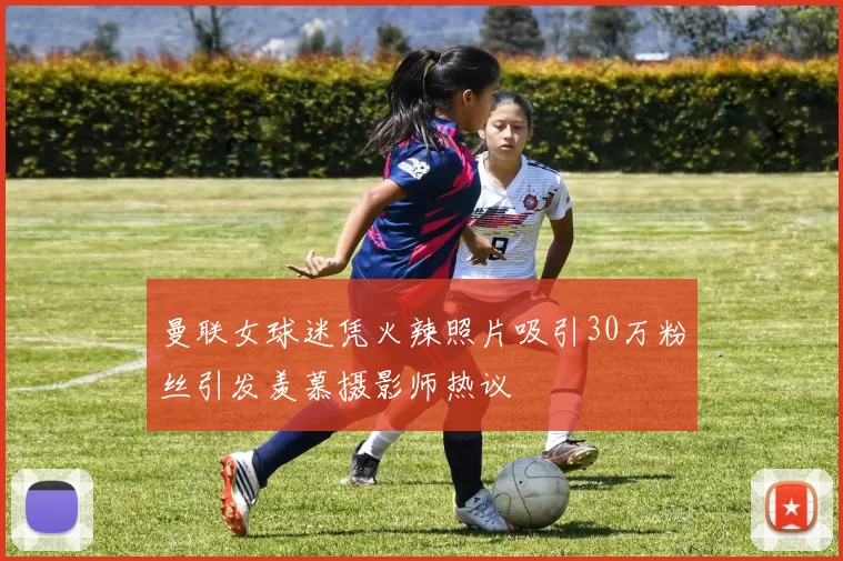 曼联女球迷凭火辣照片吸引30万粉丝引发羡慕摄影师热议