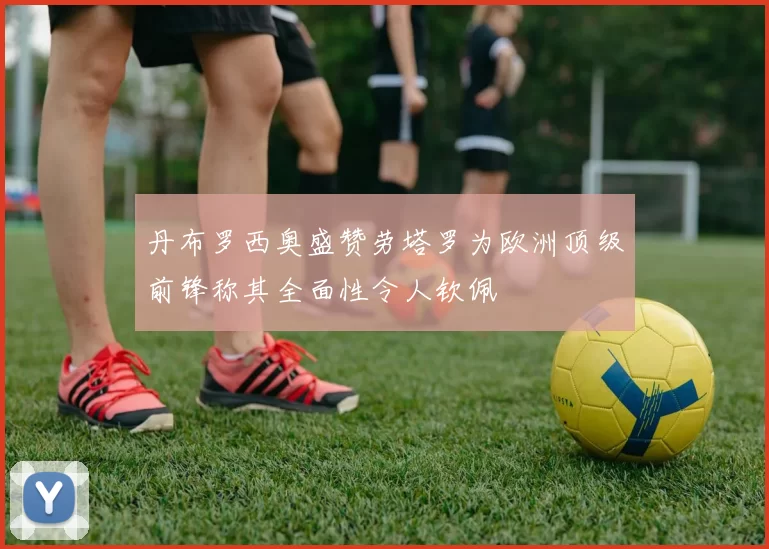丹布罗西奥盛赞劳塔罗为欧洲顶级前锋称其全面性令人钦佩