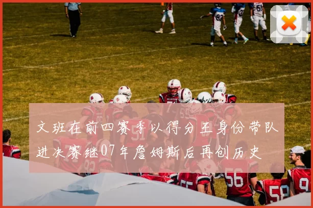文班在前四赛季以得分王身份带队进决赛继07年詹姆斯后再创历史