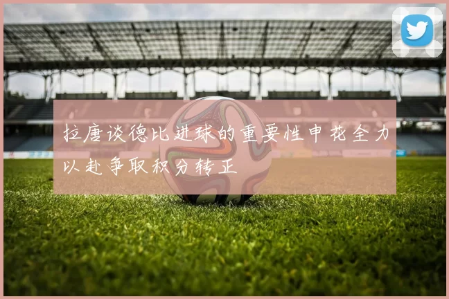 拉唐谈德比进球的重要性申花全力以赴争取积分转正