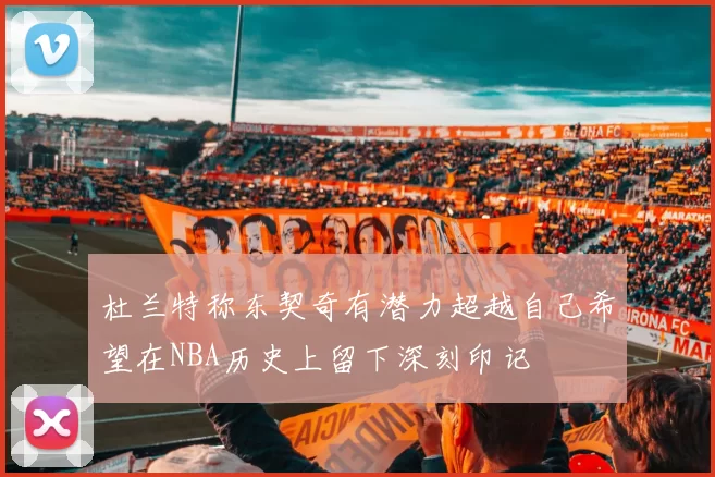 杜兰特称东契奇有潜力超越自己希望在NBA历史上留下深刻印记