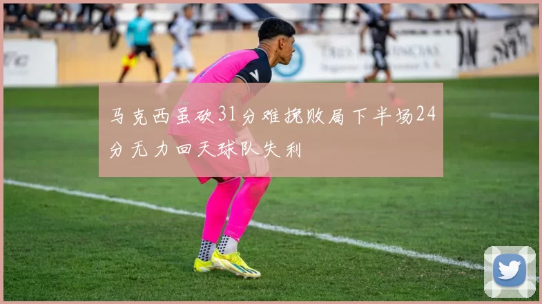 马克西虽砍31分难挽败局下半场24分无力回天球队失利