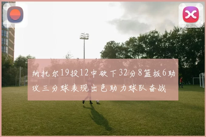 纳托尔19投12中砍下32分8篮板6助攻三分球表现出色助力球队奋战