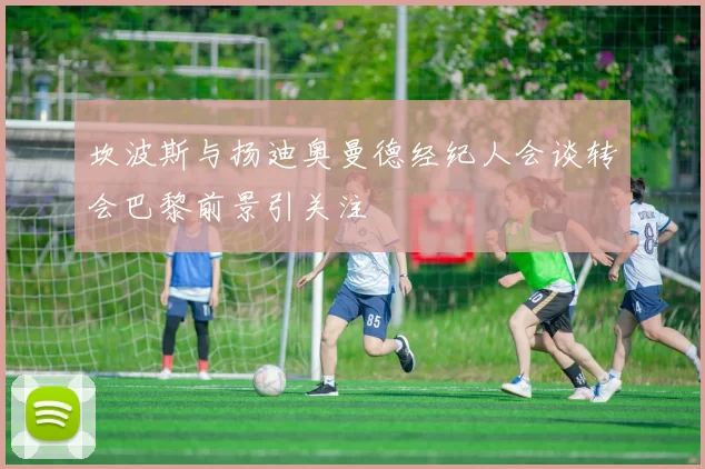 坎波斯与扬迪奥曼德经纪人会谈转会巴黎前景引关注