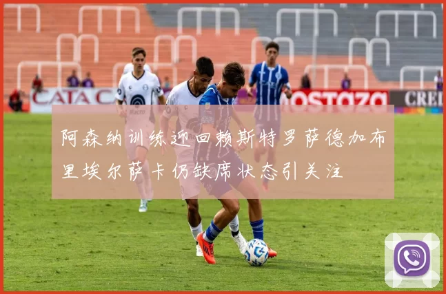 阿森纳训练迎回赖斯特罗萨德加布里埃尔萨卡仍缺席状态引关注