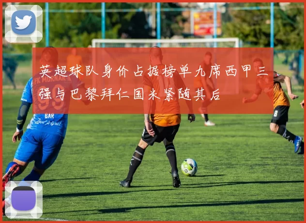 英超球队身价占据榜单九席西甲三强与巴黎拜仁国米紧随其后