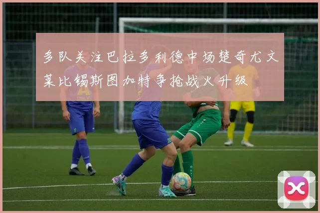 多队关注巴拉多利德中场楚奇尤文莱比锡斯图加特争抢战火升级