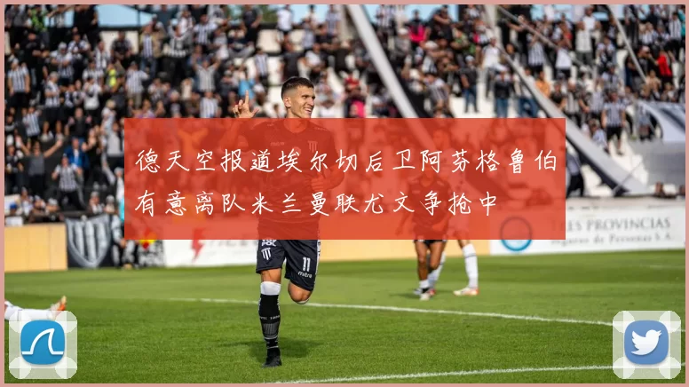 德天空报道埃尔切后卫阿芬格鲁伯有意离队米兰曼联尤文争抢中