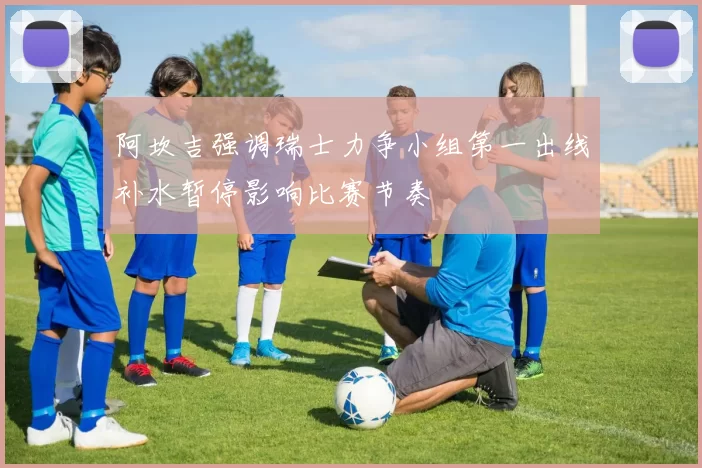 阿坎吉强调瑞士力争小组第一出线补水暂停影响比赛节奏