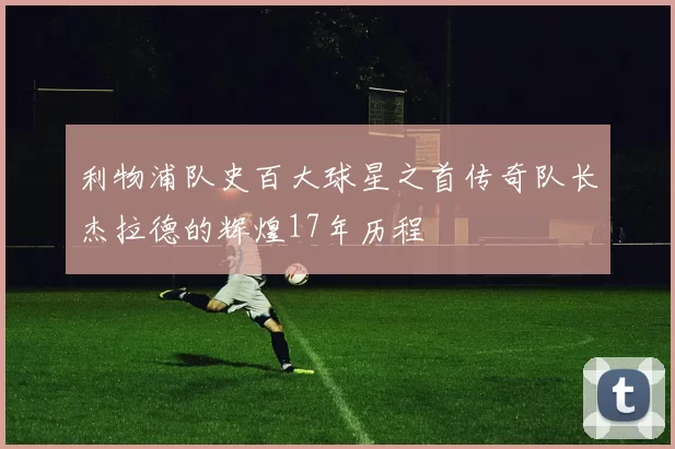 利物浦队史百大球星之首传奇队长杰拉德的辉煌17年历程