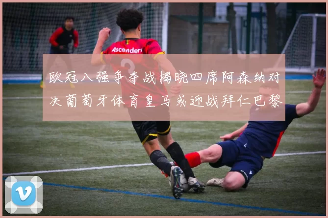 欧冠八强争夺战揭晓四席阿森纳对决葡萄牙体育皇马或迎战拜仁巴黎成功突围晋级