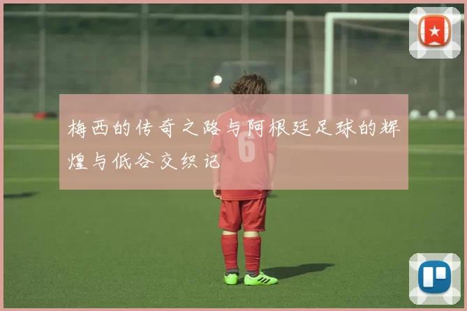 梅西的传奇之路与阿根廷足球的辉煌与低谷交织记