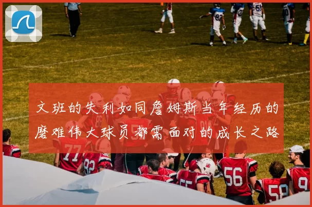 文班的失利如同詹姆斯当年经历的磨难伟大球员都需面对的成长之路