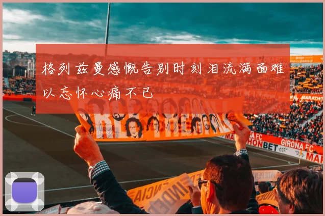 格列兹曼感慨告别时刻泪流满面难以忘怀心痛不已