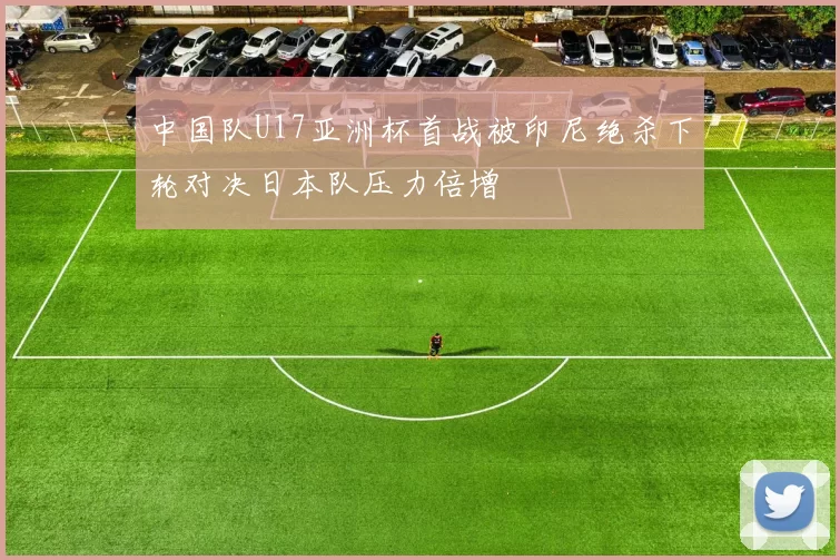中国队U17亚洲杯首战被印尼绝杀下轮对决日本队压力倍增