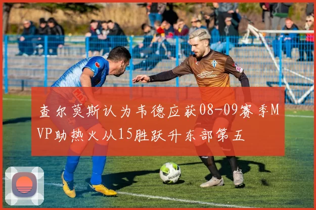 查尔莫斯认为韦德应获08-09赛季MVP助热火从15胜跃升东部第五